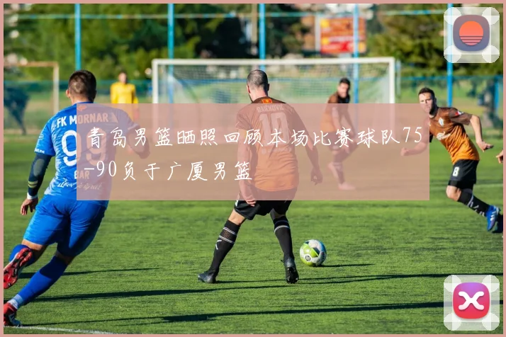 青岛男篮晒照回顾本场比赛球队75-90负于广厦男篮