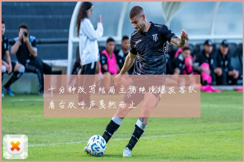 十分钟改写结局主场绝境爆发客队看台欢呼声戛然而止
